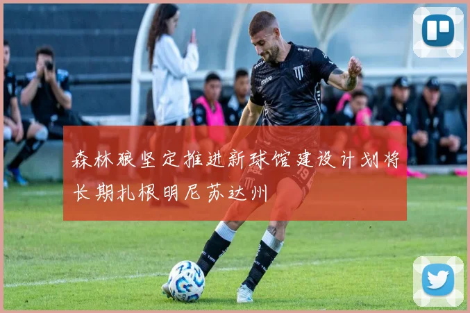 森林狼坚定推进新球馆建设计划将长期扎根明尼苏达州