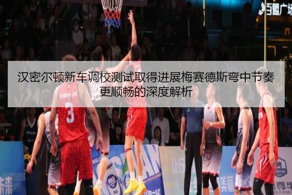 汉密尔顿新车调校测试取得进展梅赛德斯弯中节奏更顺畅的深度解析