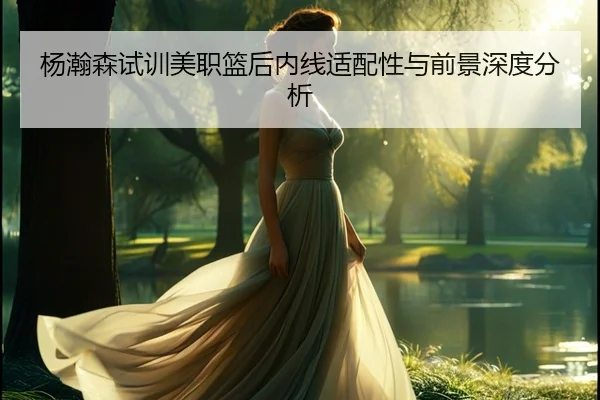 杨瀚森试训美职篮后内线适配性与前景深度分析