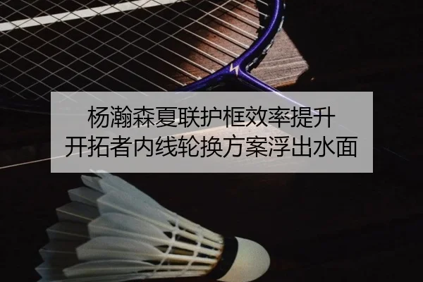 杨瀚森夏联护框效率提升 开拓者内线轮换方案浮出水面